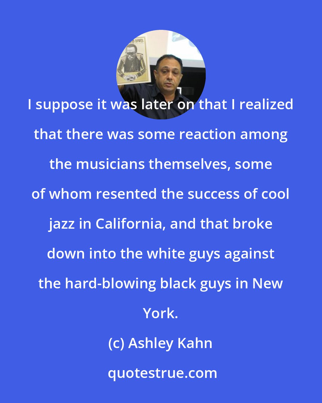 Ashley Kahn: I suppose it was later on that I realized that there was some reaction among the musicians themselves, some of whom resented the success of cool jazz in California, and that broke down into the white guys against the hard-blowing black guys in New York.
