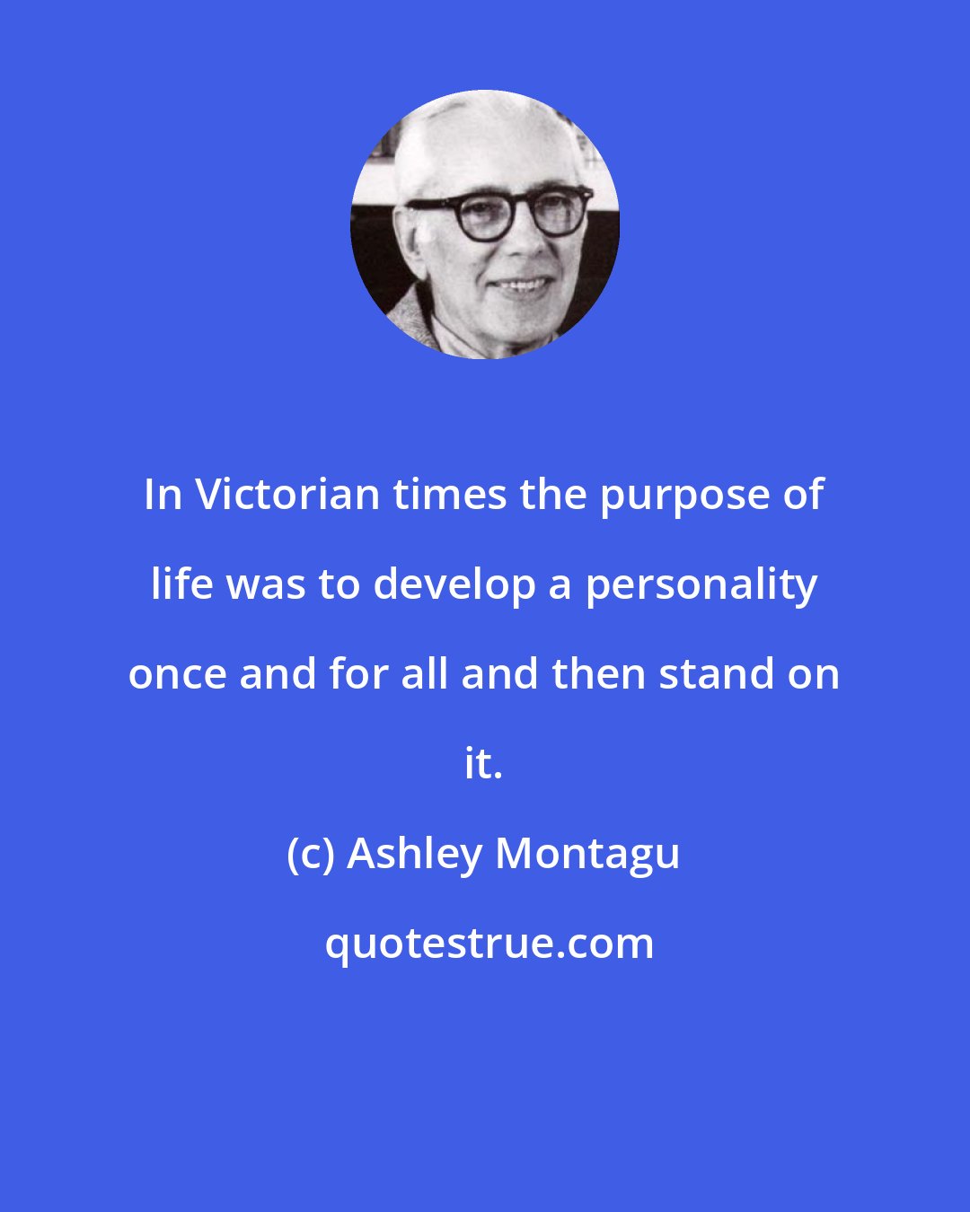 Ashley Montagu: In Victorian times the purpose of life was to develop a personality once and for all and then stand on it.