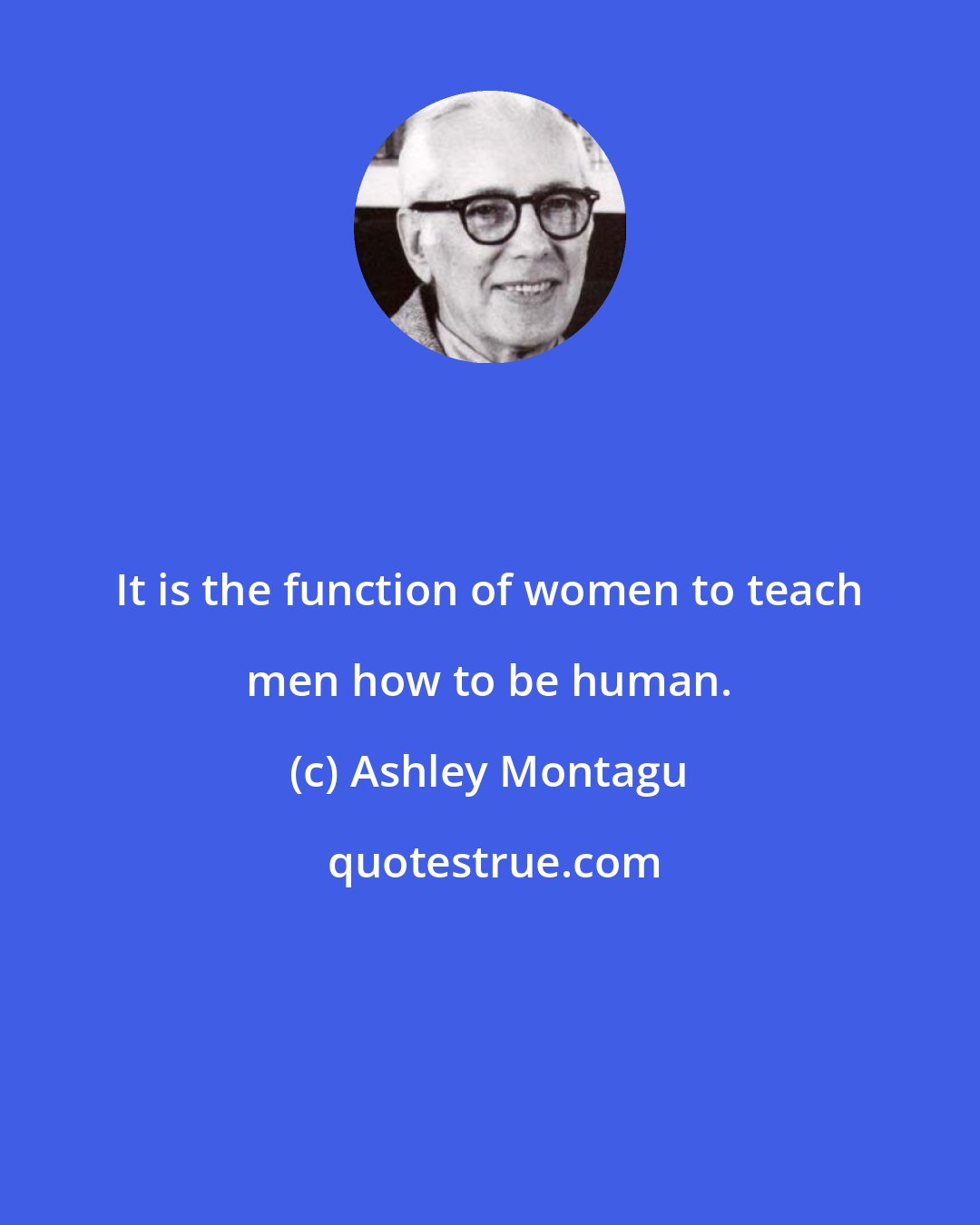 Ashley Montagu: It is the function of women to teach men how to be human.