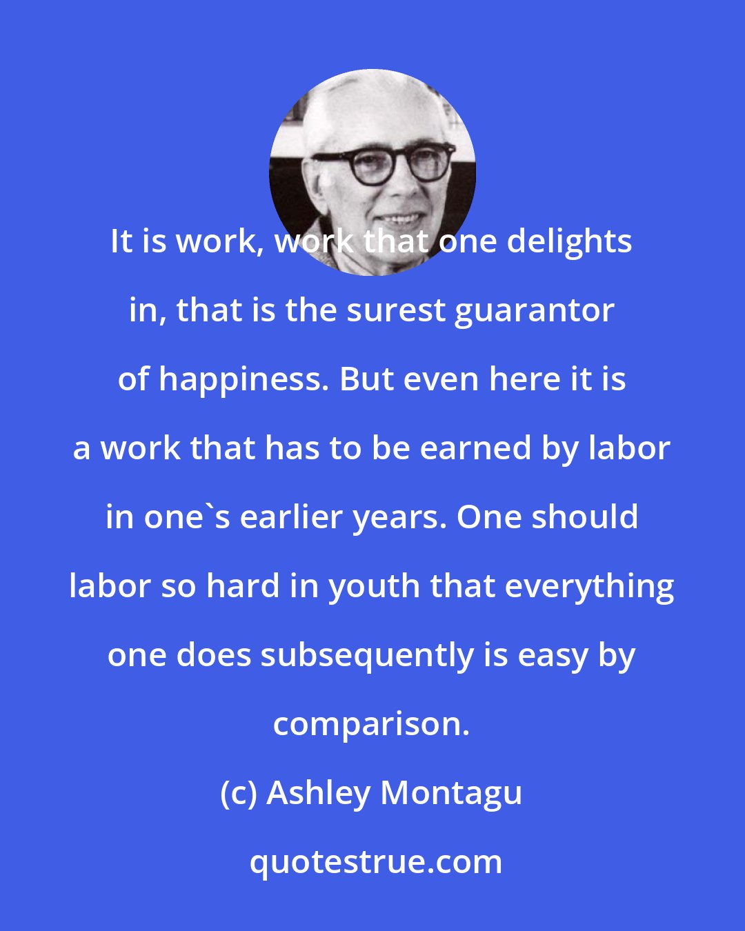 Ashley Montagu: It is work, work that one delights in, that is the surest guarantor of happiness. But even here it is a work that has to be earned by labor in one's earlier years. One should labor so hard in youth that everything one does subsequently is easy by comparison.