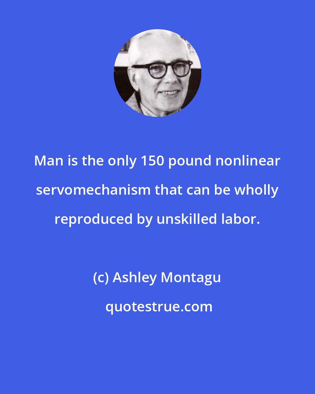 Ashley Montagu: Man is the only 150 pound nonlinear servomechanism that can be wholly reproduced by unskilled labor.
