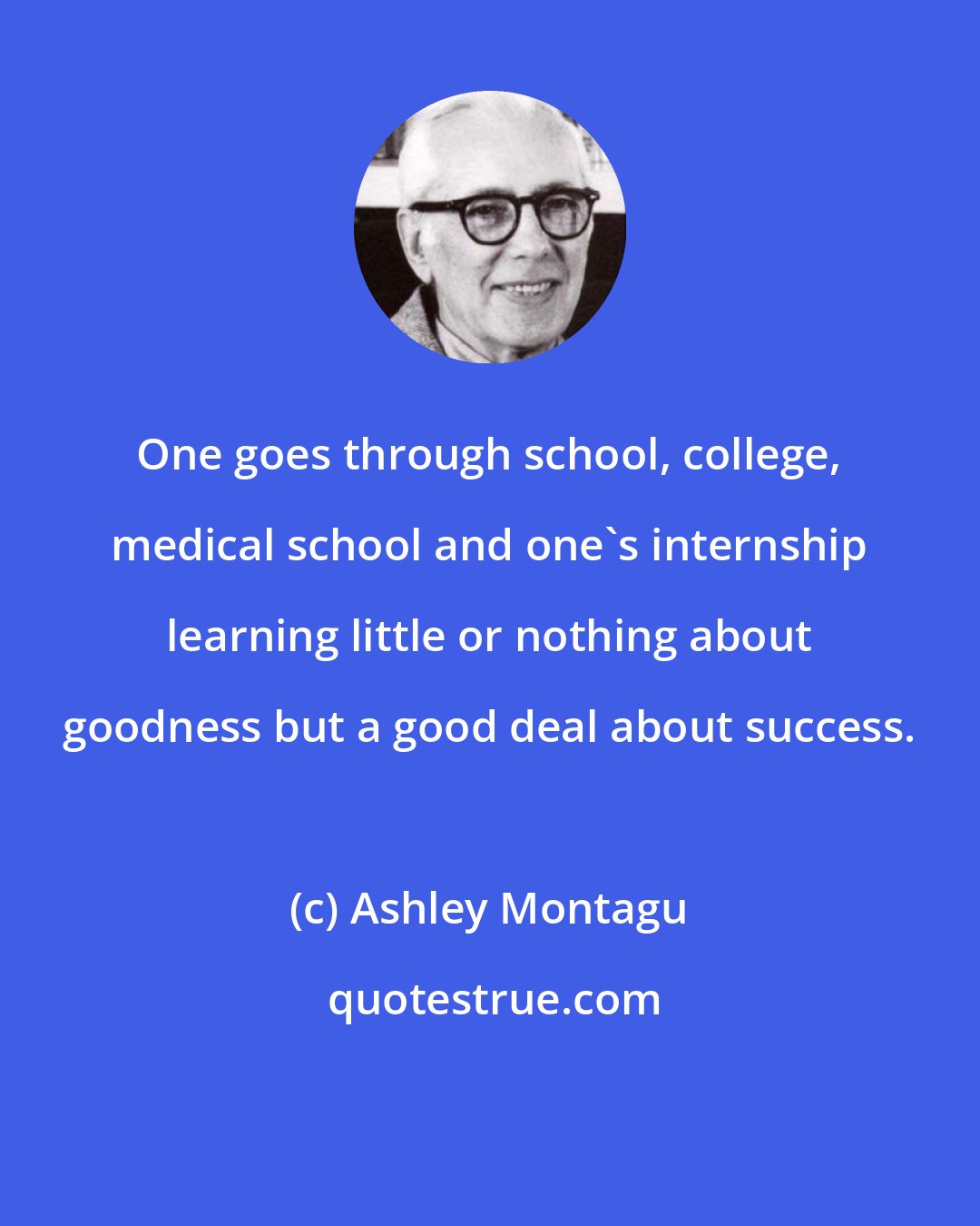 Ashley Montagu: One goes through school, college, medical school and one's internship learning little or nothing about goodness but a good deal about success.