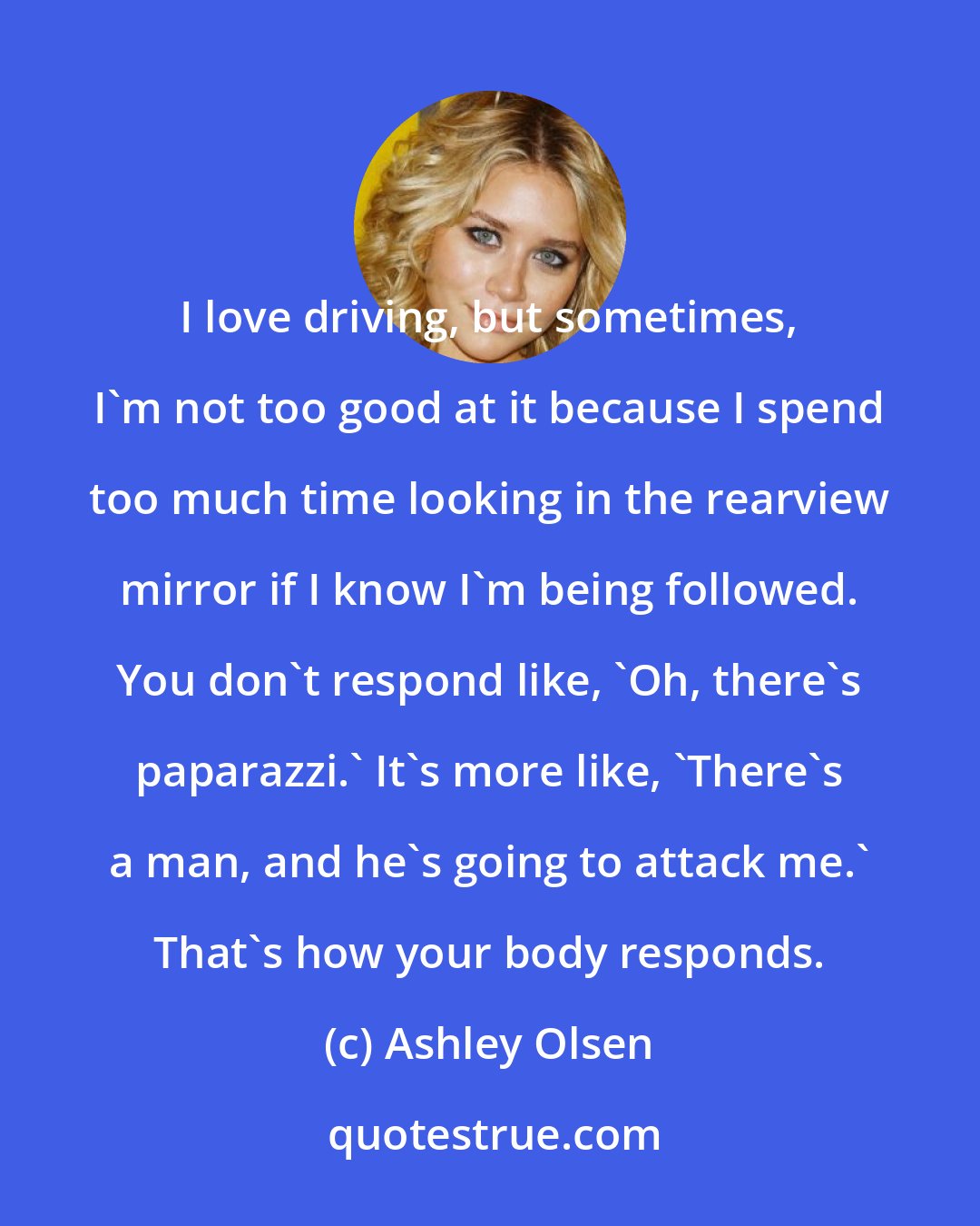 Ashley Olsen: I love driving, but sometimes, I'm not too good at it because I spend too much time looking in the rearview mirror if I know I'm being followed. You don't respond like, 'Oh, there's paparazzi.' It's more like, 'There's a man, and he's going to attack me.' That's how your body responds.