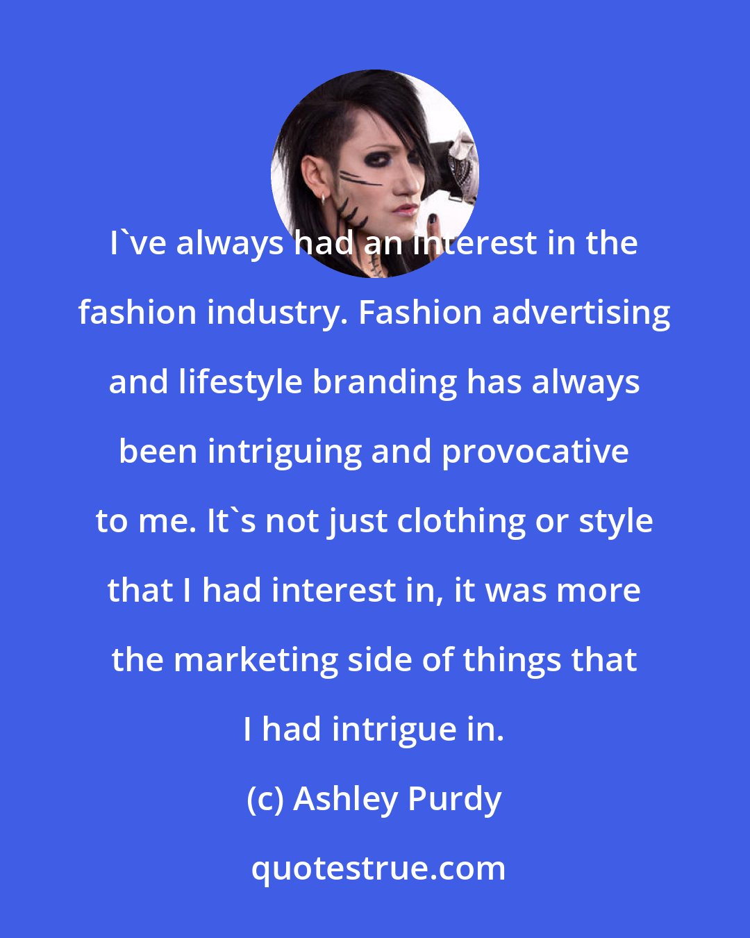 Ashley Purdy: I've always had an interest in the fashion industry. Fashion advertising and lifestyle branding has always been intriguing and provocative to me. It's not just clothing or style that I had interest in, it was more the marketing side of things that I had intrigue in.