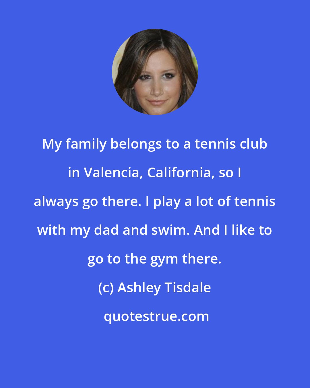Ashley Tisdale: My family belongs to a tennis club in Valencia, California, so I always go there. I play a lot of tennis with my dad and swim. And I like to go to the gym there.