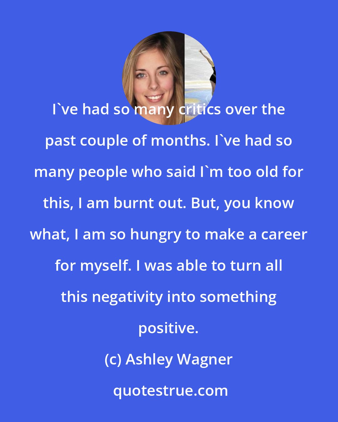 Ashley Wagner: I've had so many critics over the past couple of months. I've had so many people who said I'm too old for this, I am burnt out. But, you know what, I am so hungry to make a career for myself. I was able to turn all this negativity into something positive.