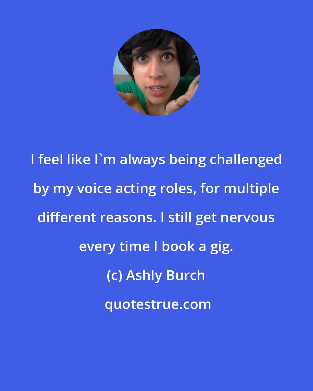 Ashly Burch: I feel like I'm always being challenged by my voice acting roles, for multiple different reasons. I still get nervous every time I book a gig.