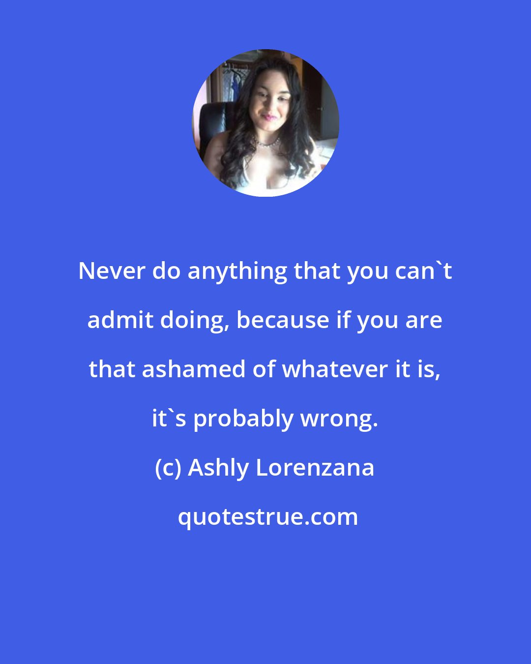 Ashly Lorenzana: Never do anything that you can't admit doing, because if you are that ashamed of whatever it is, it's probably wrong.