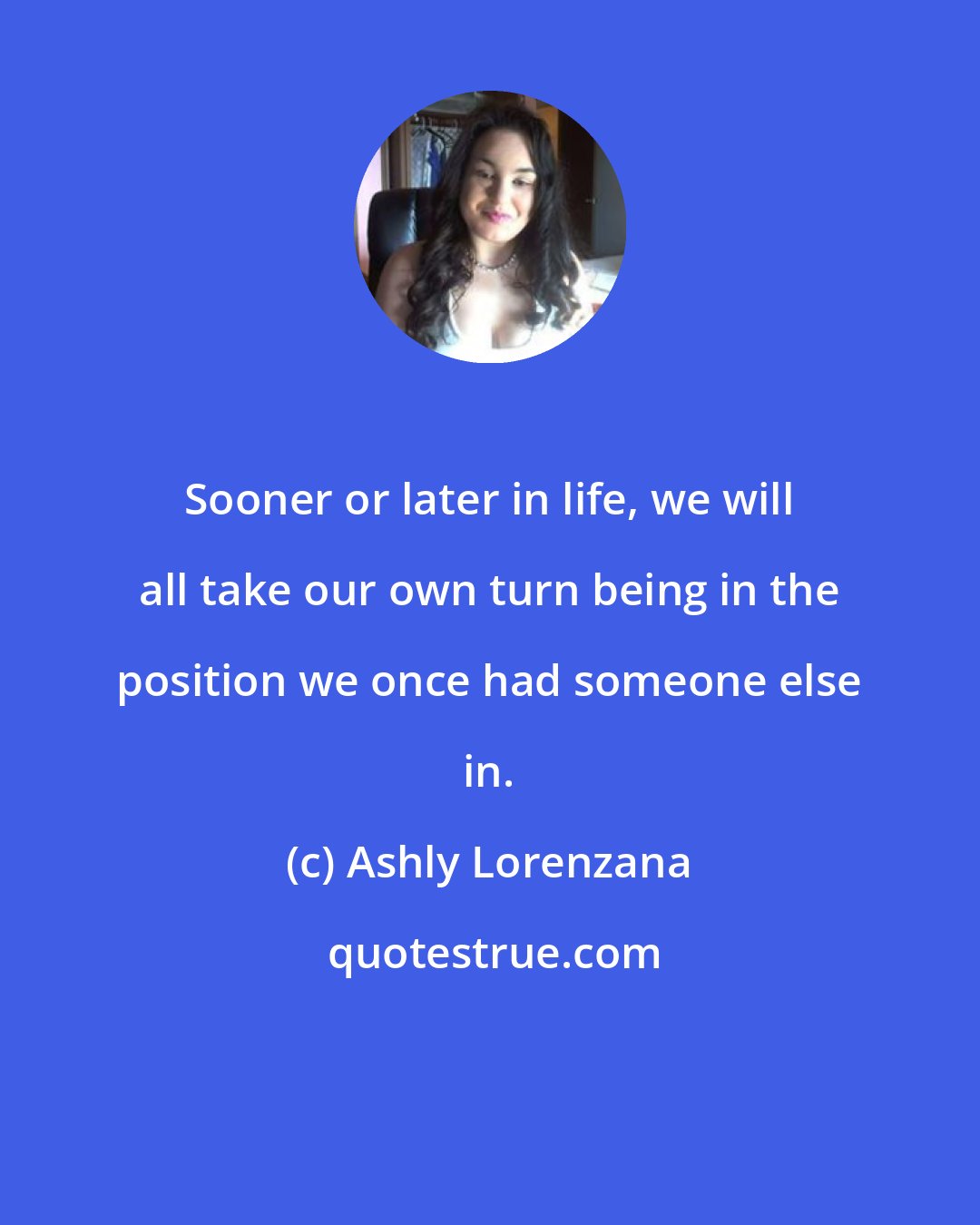 Ashly Lorenzana: Sooner or later in life, we will all take our own turn being in the position we once had someone else in.