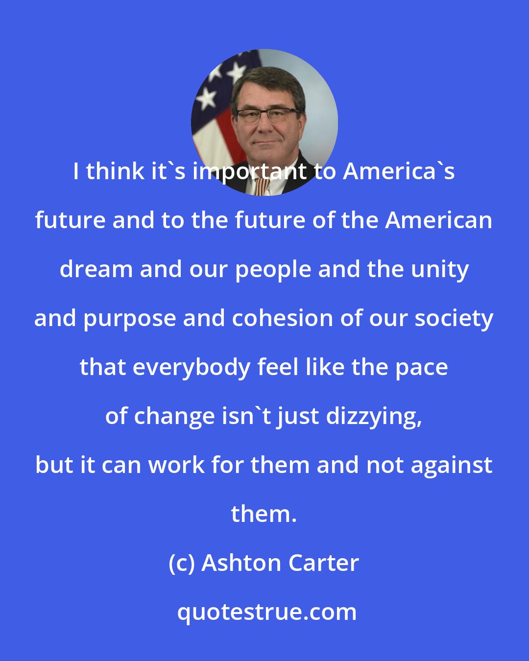 Ashton Carter: I think it's important to America's future and to the future of the American dream and our people and the unity and purpose and cohesion of our society that everybody feel like the pace of change isn't just dizzying, but it can work for them and not against them.