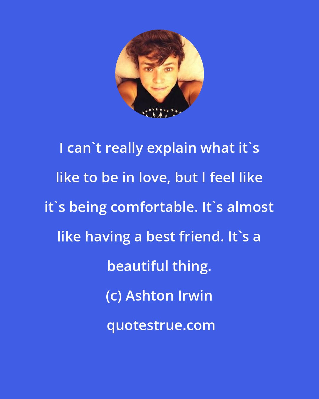 Ashton Irwin: I can't really explain what it's like to be in love, but I feel like it's being comfortable. It's almost like having a best friend. It's a beautiful thing.