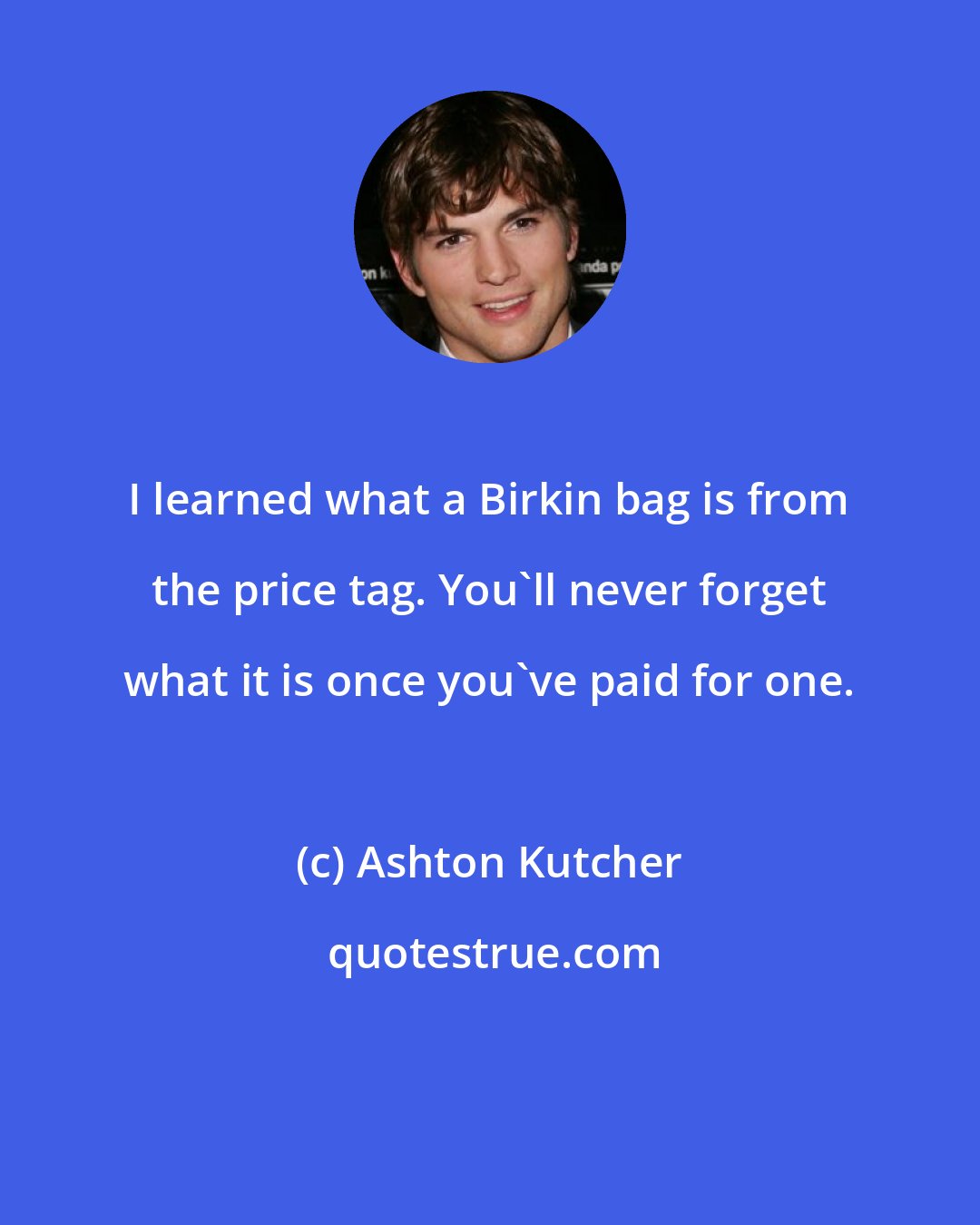 Ashton Kutcher: I learned what a Birkin bag is from the price tag. You'll never forget what it is once you've paid for one.