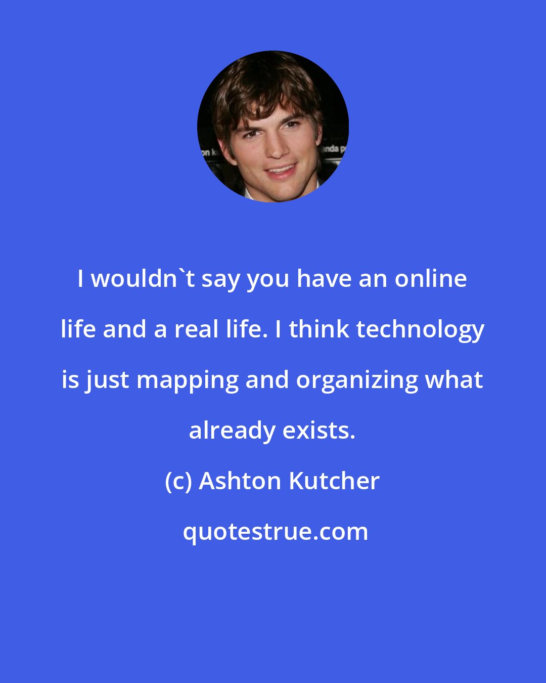 Ashton Kutcher: I wouldn't say you have an online life and a real life. I think technology is just mapping and organizing what already exists.