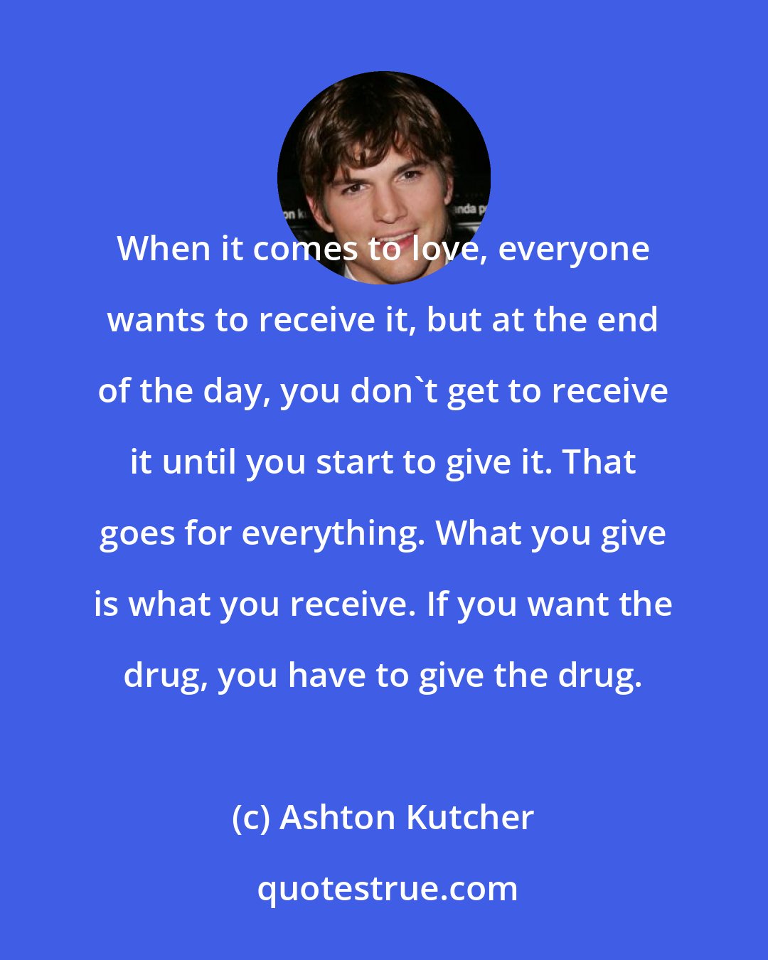 Ashton Kutcher: When it comes to love, everyone wants to receive it, but at the end of the day, you don't get to receive it until you start to give it. That goes for everything. What you give is what you receive. If you want the drug, you have to give the drug.