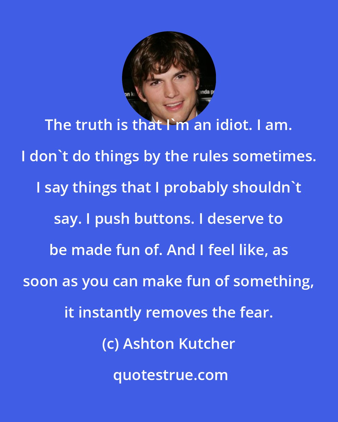 Ashton Kutcher: The truth is that I'm an idiot. I am. I don't do things by the rules sometimes. I say things that I probably shouldn't say. I push buttons. I deserve to be made fun of. And I feel like, as soon as you can make fun of something, it instantly removes the fear.