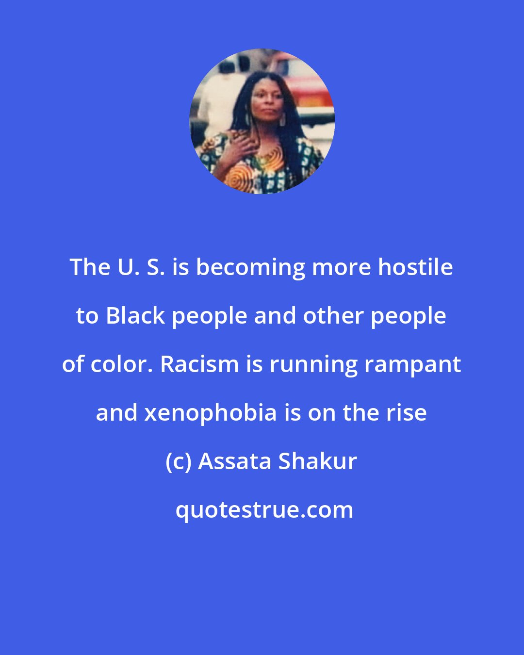 Assata Shakur: The U. S. is becoming more hostile to Black people and other people of color. Racism is running rampant and xenophobia is on the rise