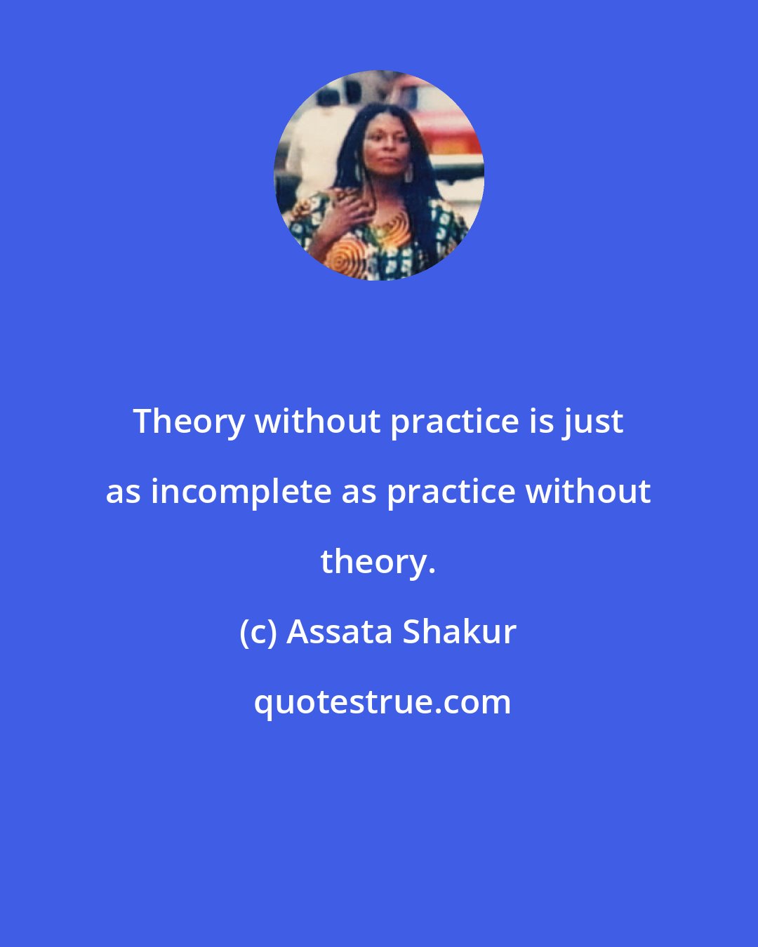 Assata Shakur: Theory without practice is just as incomplete as practice without theory.