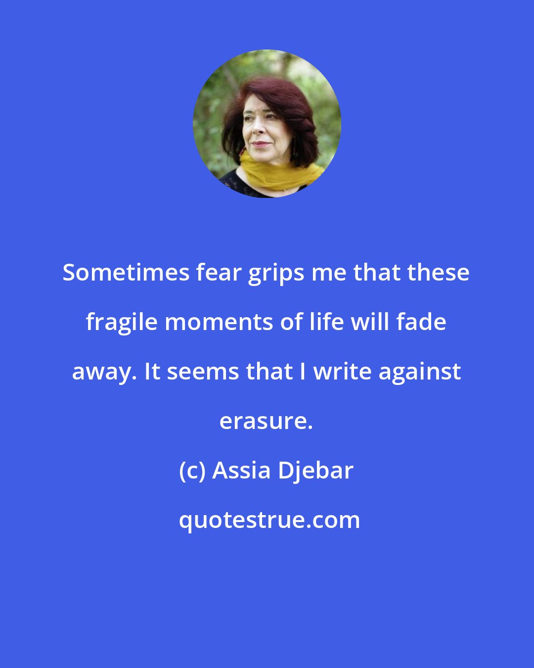 Assia Djebar: Sometimes fear grips me that these fragile moments of life will fade away. It seems that I write against erasure.