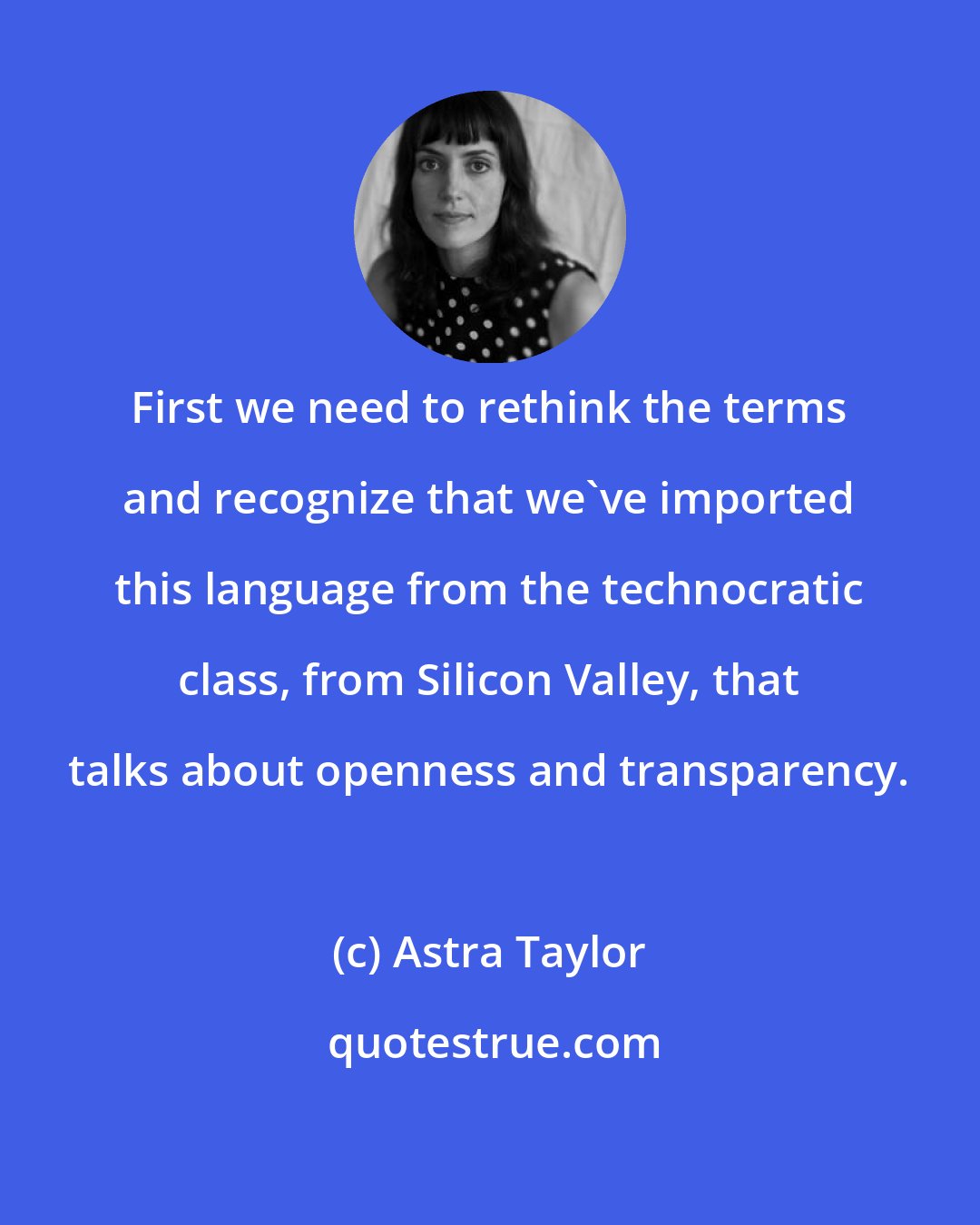Astra Taylor: First we need to rethink the terms and recognize that we've imported this language from the technocratic class, from Silicon Valley, that talks about openness and transparency.