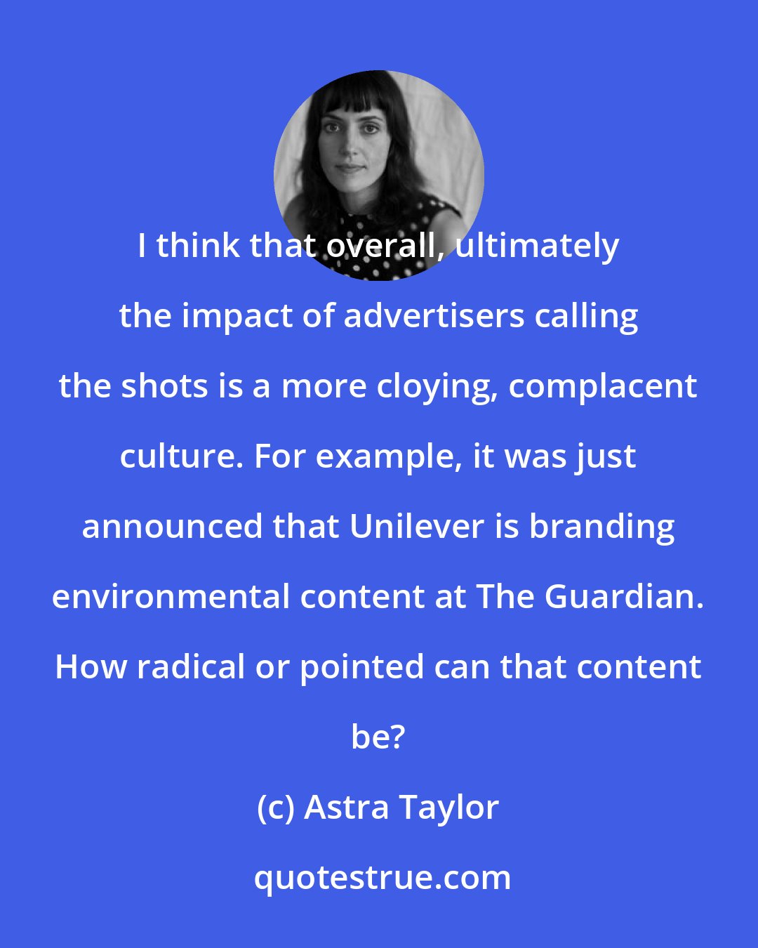 Astra Taylor: I think that overall, ultimately the impact of advertisers calling the shots is a more cloying, complacent culture. For example, it was just announced that Unilever is branding environmental content at The Guardian. How radical or pointed can that content be?