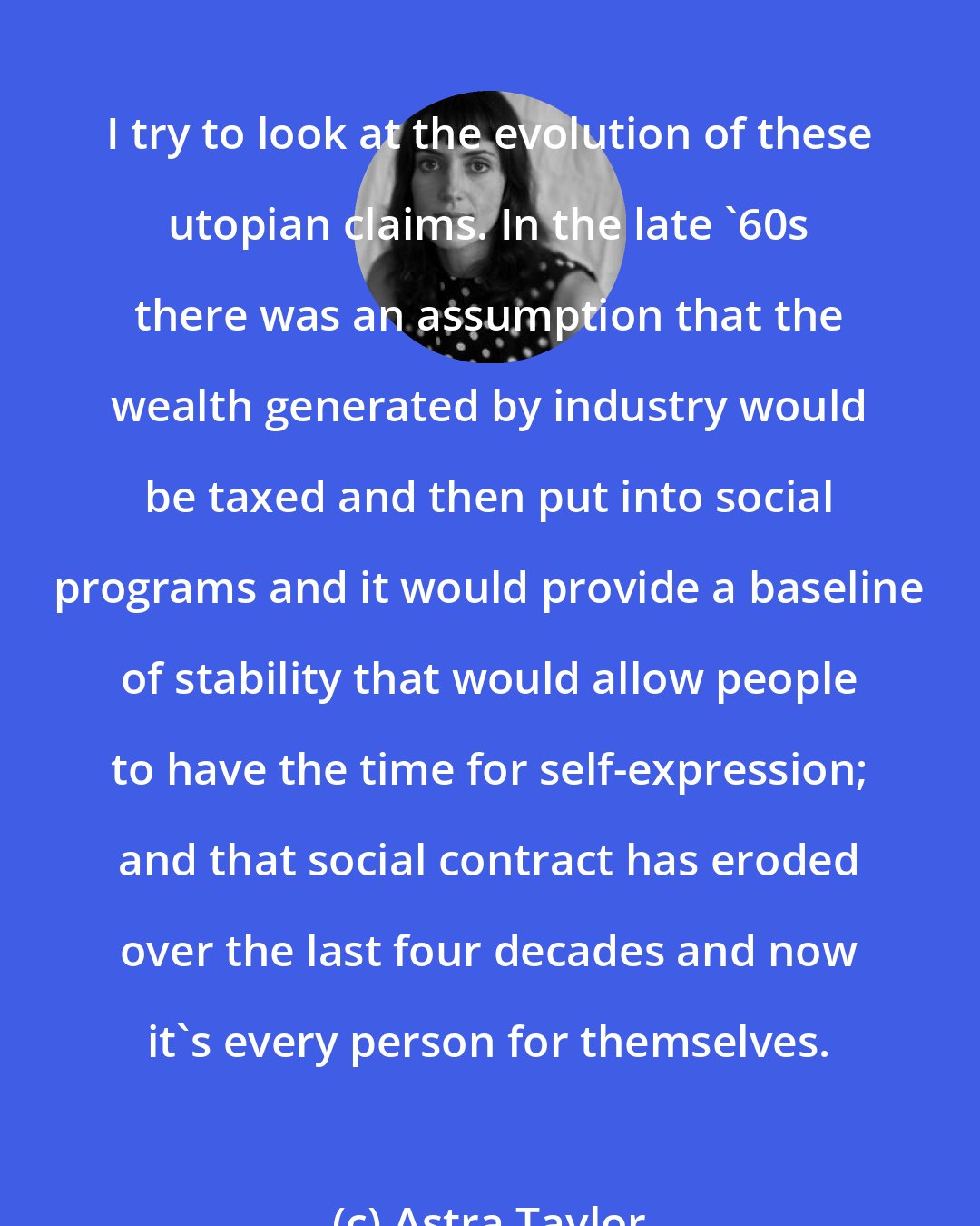 Astra Taylor: I try to look at the evolution of these utopian claims. In the late '60s there was an assumption that the wealth generated by industry would be taxed and then put into social programs and it would provide a baseline of stability that would allow people to have the time for self-expression; and that social contract has eroded over the last four decades and now it's every person for themselves.
