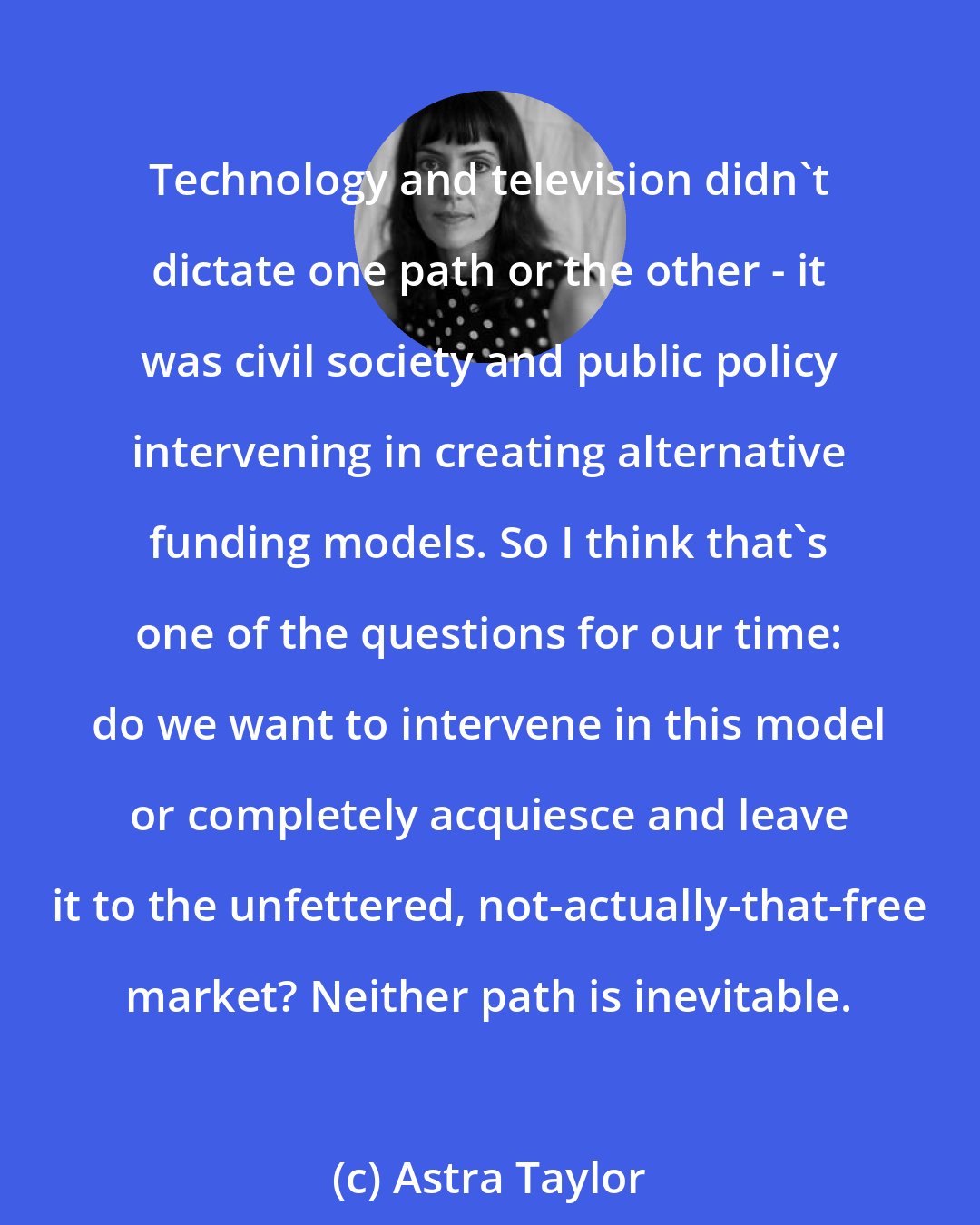 Astra Taylor: Technology and television didn't dictate one path or the other - it was civil society and public policy intervening in creating alternative funding models. So I think that's one of the questions for our time: do we want to intervene in this model or completely acquiesce and leave it to the unfettered, not-actually-that-free market? Neither path is inevitable.