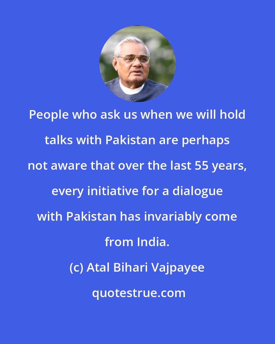Atal Bihari Vajpayee: People who ask us when we will hold talks with Pakistan are perhaps not aware that over the last 55 years, every initiative for a dialogue with Pakistan has invariably come from India.