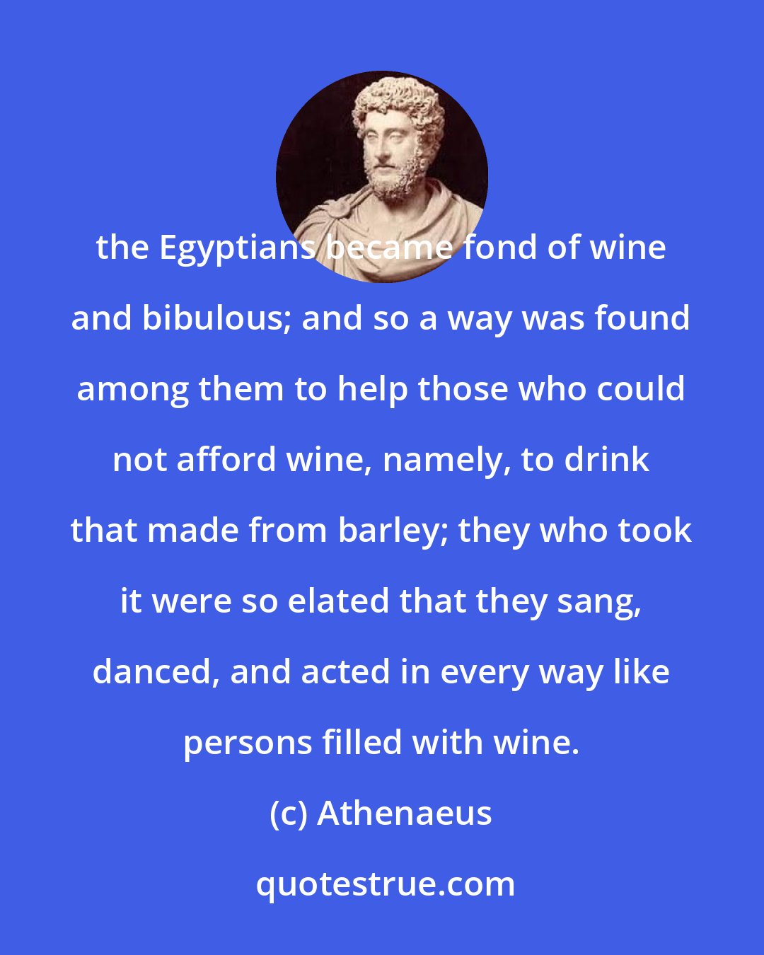 Athenaeus: the Egyptians became fond of wine and bibulous; and so a way was found among them to help those who could not afford wine, namely, to drink that made from barley; they who took it were so elated that they sang, danced, and acted in every way like persons filled with wine.
