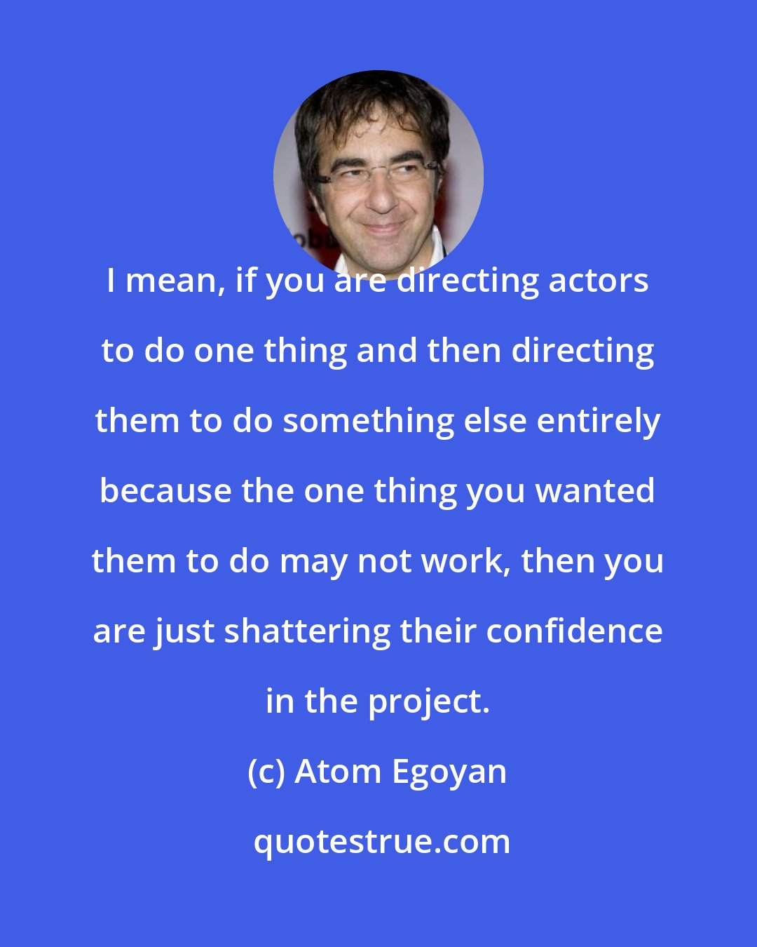Atom Egoyan: I mean, if you are directing actors to do one thing and then directing them to do something else entirely because the one thing you wanted them to do may not work, then you are just shattering their confidence in the project.
