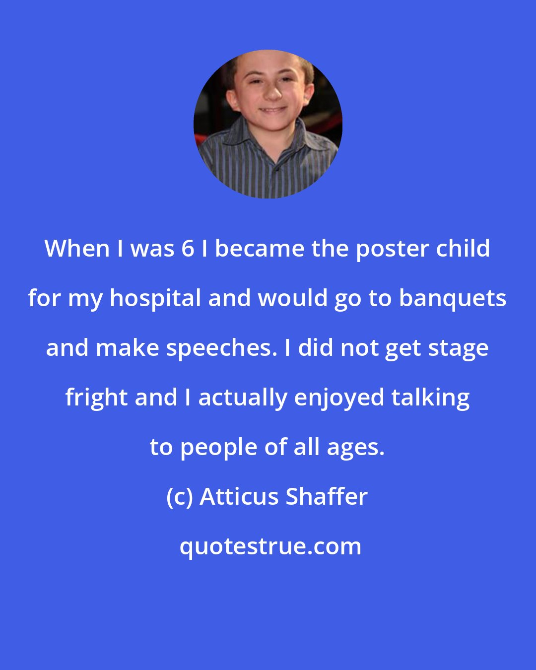 Atticus Shaffer: When I was 6 I became the poster child for my hospital and would go to banquets and make speeches. I did not get stage fright and I actually enjoyed talking to people of all ages.