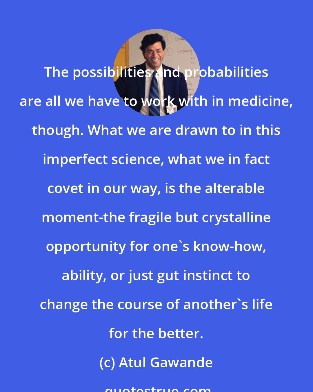 Atul Gawande: The possibilities and probabilities are all we have to work with in medicine, though. What we are drawn to in this imperfect science, what we in fact covet in our way, is the alterable moment-the fragile but crystalline opportunity for one's know-how, ability, or just gut instinct to change the course of another's life for the better.