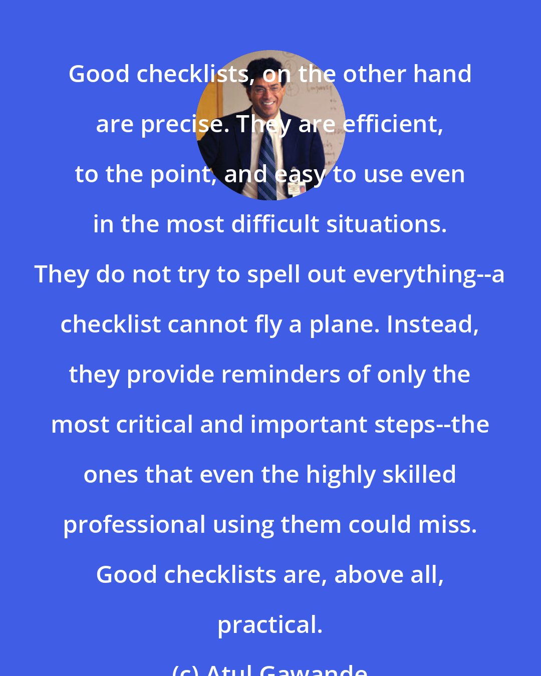 Atul Gawande: Good checklists, on the other hand are precise. They are efficient, to the point, and easy to use even in the most difficult situations. They do not try to spell out everything--a checklist cannot fly a plane. Instead, they provide reminders of only the most critical and important steps--the ones that even the highly skilled professional using them could miss. Good checklists are, above all, practical.