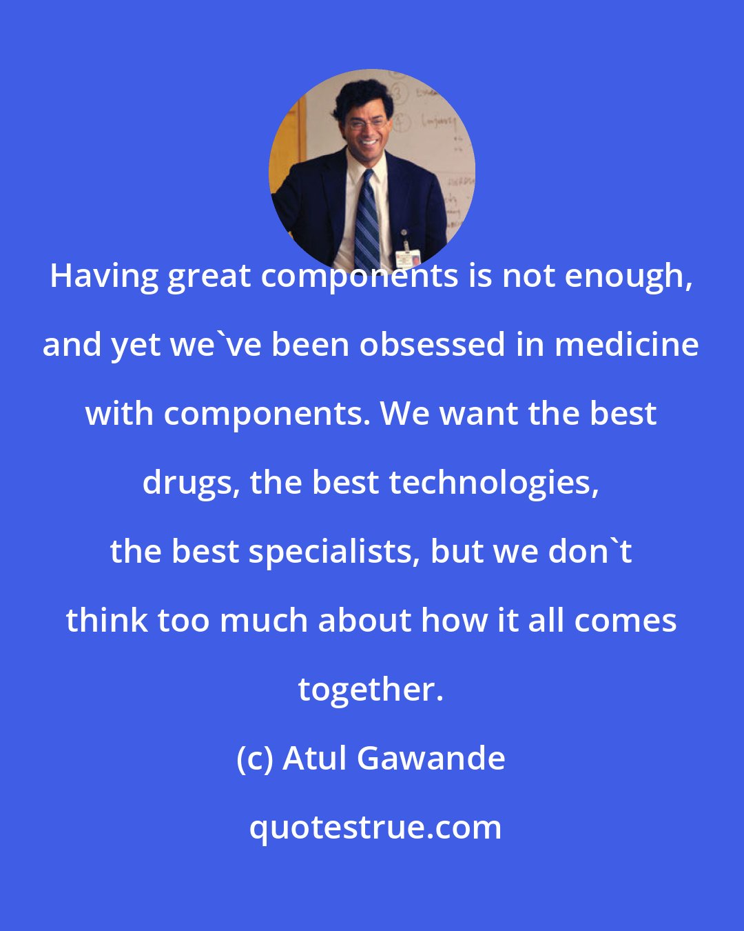 Atul Gawande: Having great components is not enough, and yet we've been obsessed in medicine with components. We want the best drugs, the best technologies, the best specialists, but we don't think too much about how it all comes together.