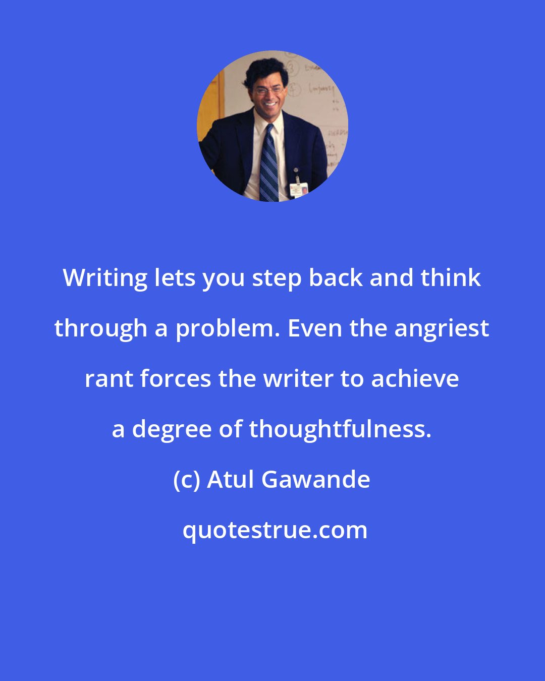 Atul Gawande: Writing lets you step back and think through a problem. Even the angriest rant forces the writer to achieve a degree of thoughtfulness.