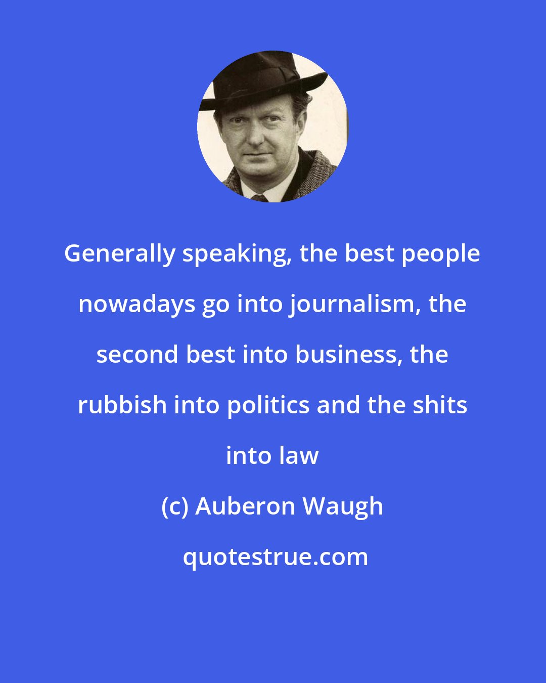 Auberon Waugh: Generally speaking, the best people nowadays go into journalism, the second best into business, the rubbish into politics and the shits into law