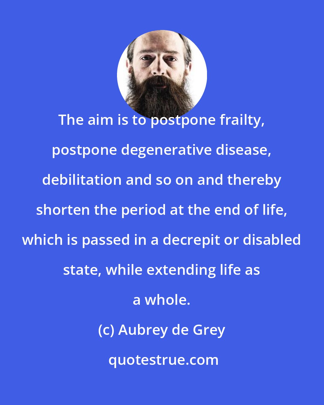 Aubrey de Grey: The aim is to postpone frailty, postpone degenerative disease, debilitation and so on and thereby shorten the period at the end of life, which is passed in a decrepit or disabled state, while extending life as a whole.