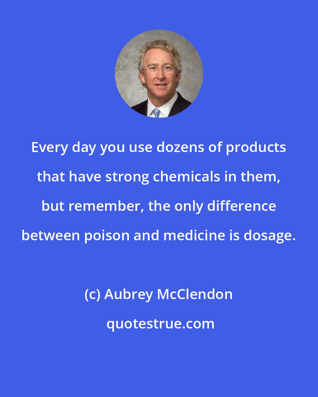 Aubrey McClendon: Every day you use dozens of products that have strong chemicals in them, but remember, the only difference between poison and medicine is dosage.