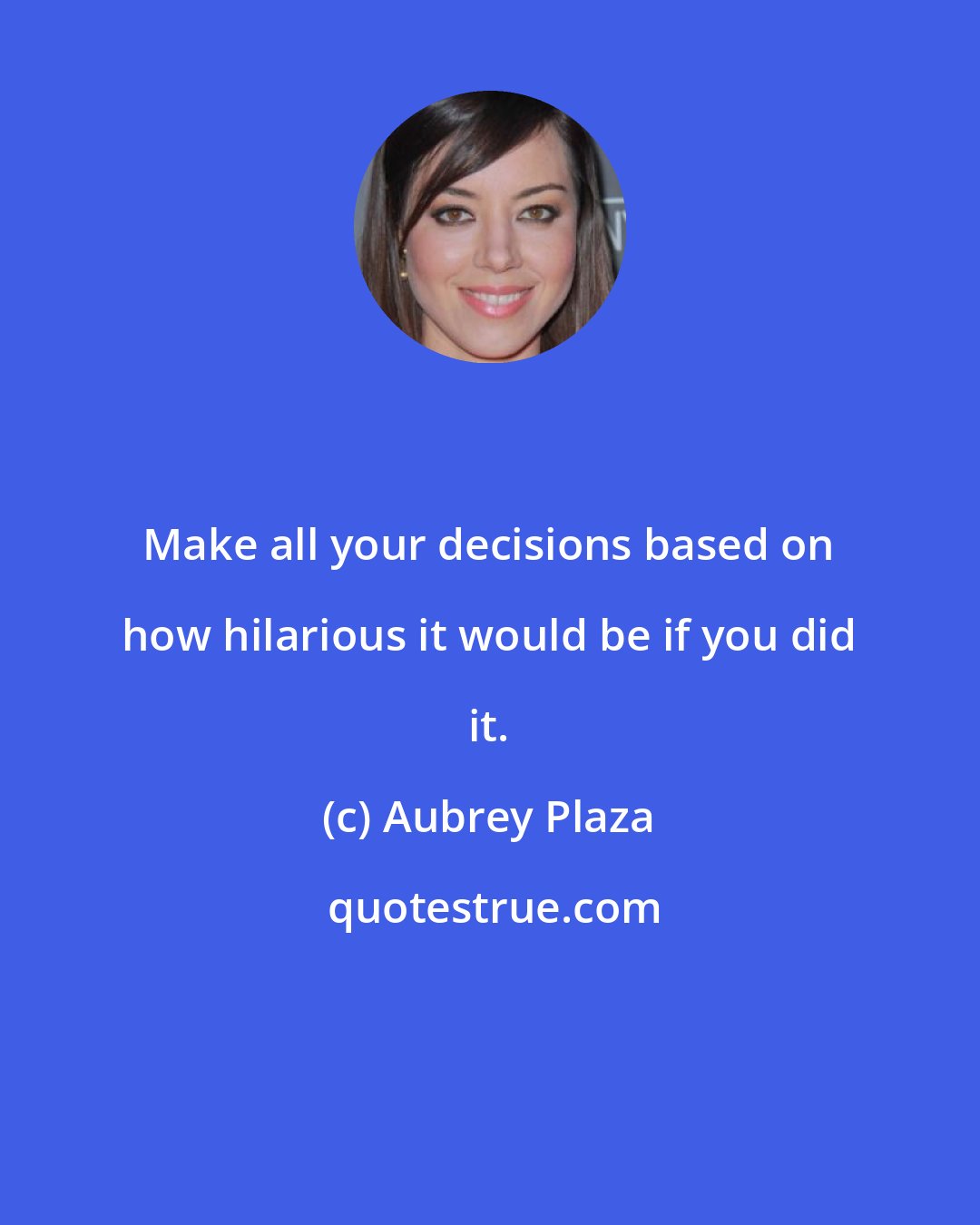 Aubrey Plaza: Make all your decisions based on how hilarious it would be if you did it.