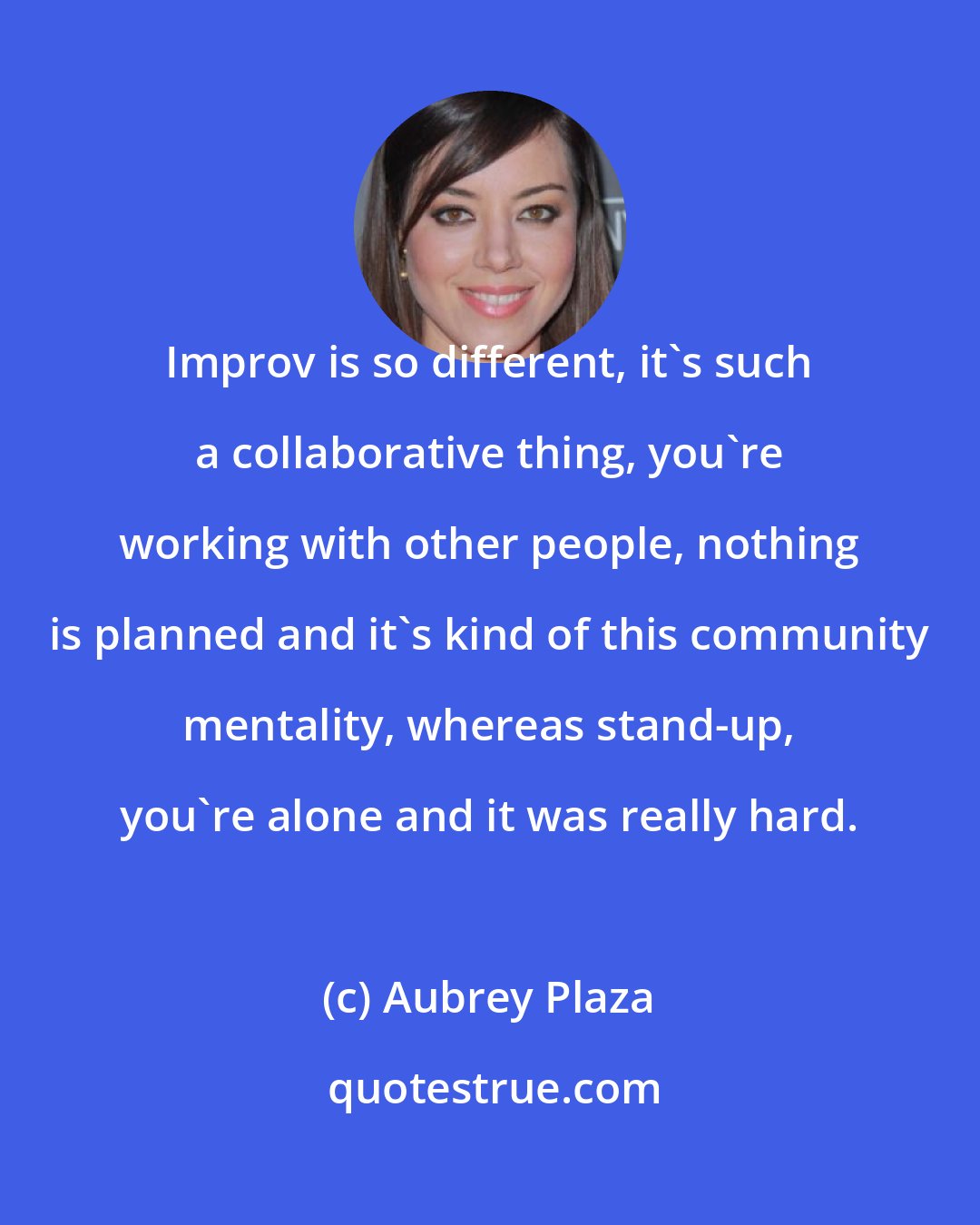 Aubrey Plaza: Improv is so different, it's such a collaborative thing, you're working with other people, nothing is planned and it's kind of this community mentality, whereas stand-up, you're alone and it was really hard.