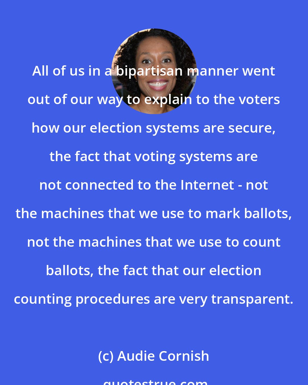 Audie Cornish: All of us in a bipartisan manner went out of our way to explain to the voters how our election systems are secure, the fact that voting systems are not connected to the Internet - not the machines that we use to mark ballots, not the machines that we use to count ballots, the fact that our election counting procedures are very transparent.