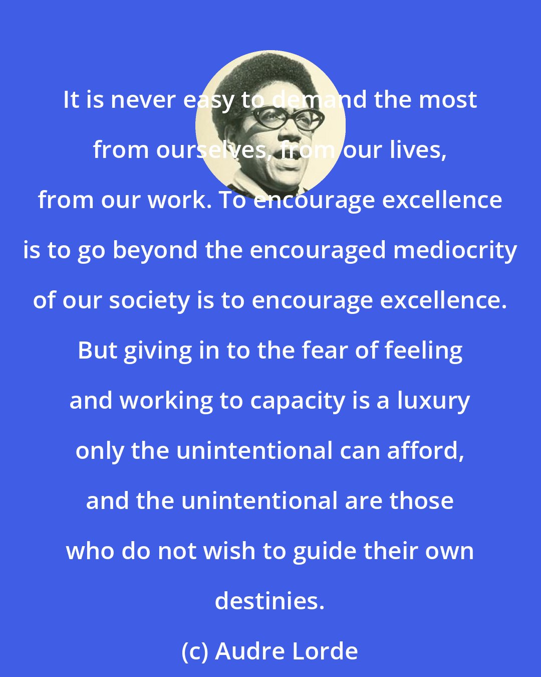 Audre Lorde: It is never easy to demand the most from ourselves, from our lives, from our work. To encourage excellence is to go beyond the encouraged mediocrity of our society is to encourage excellence. But giving in to the fear of feeling and working to capacity is a luxury only the unintentional can afford, and the unintentional are those who do not wish to guide their own destinies.