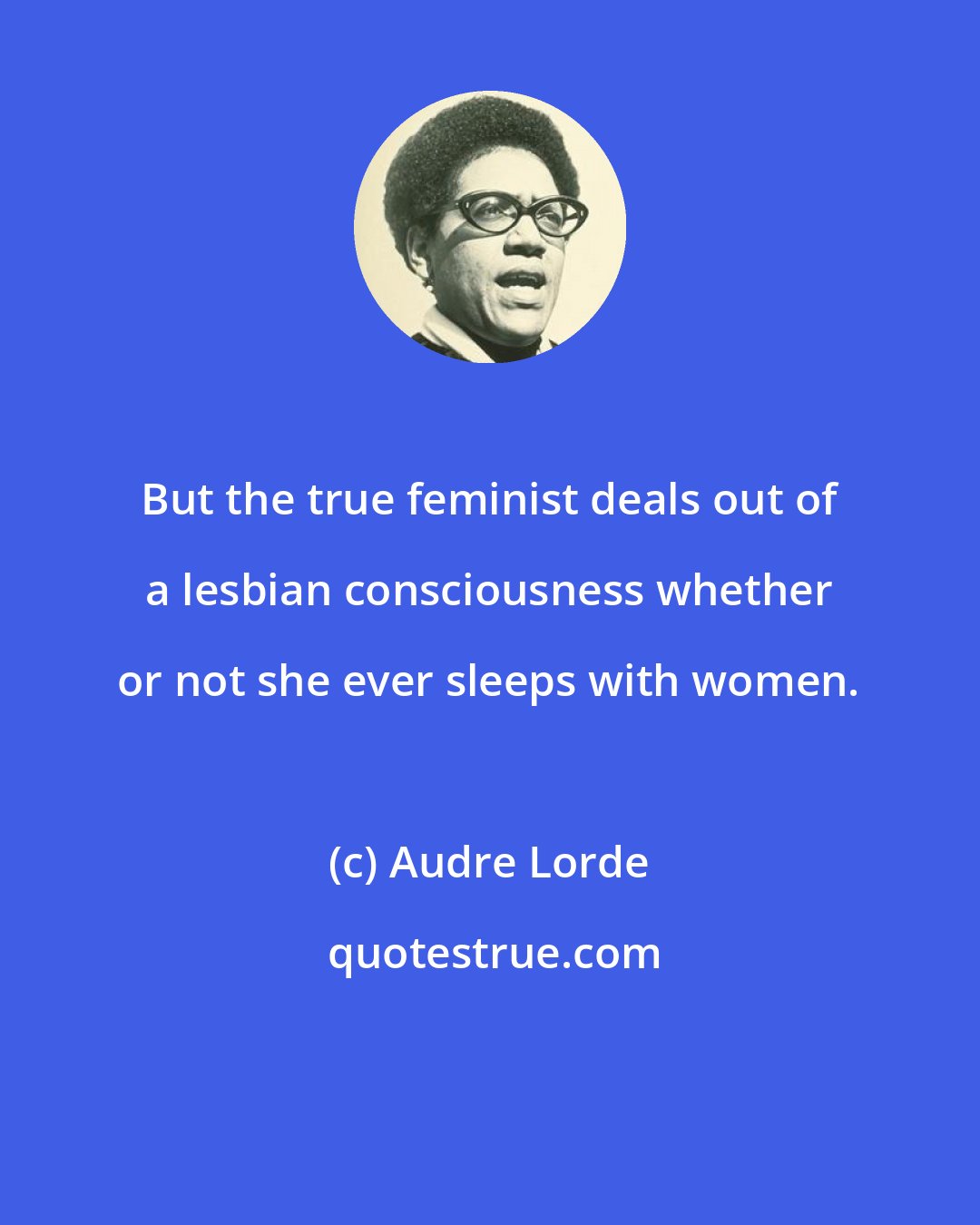 Audre Lorde: But the true feminist deals out of a lesbian consciousness whether or not she ever sleeps with women.