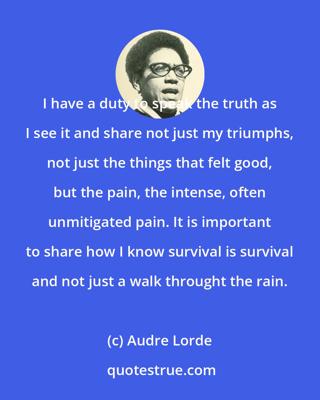 Audre Lorde: I have a duty to speak the truth as I see it and share not just my triumphs, not just the things that felt good, but the pain, the intense, often unmitigated pain. It is important to share how I know survival is survival and not just a walk throught the rain.