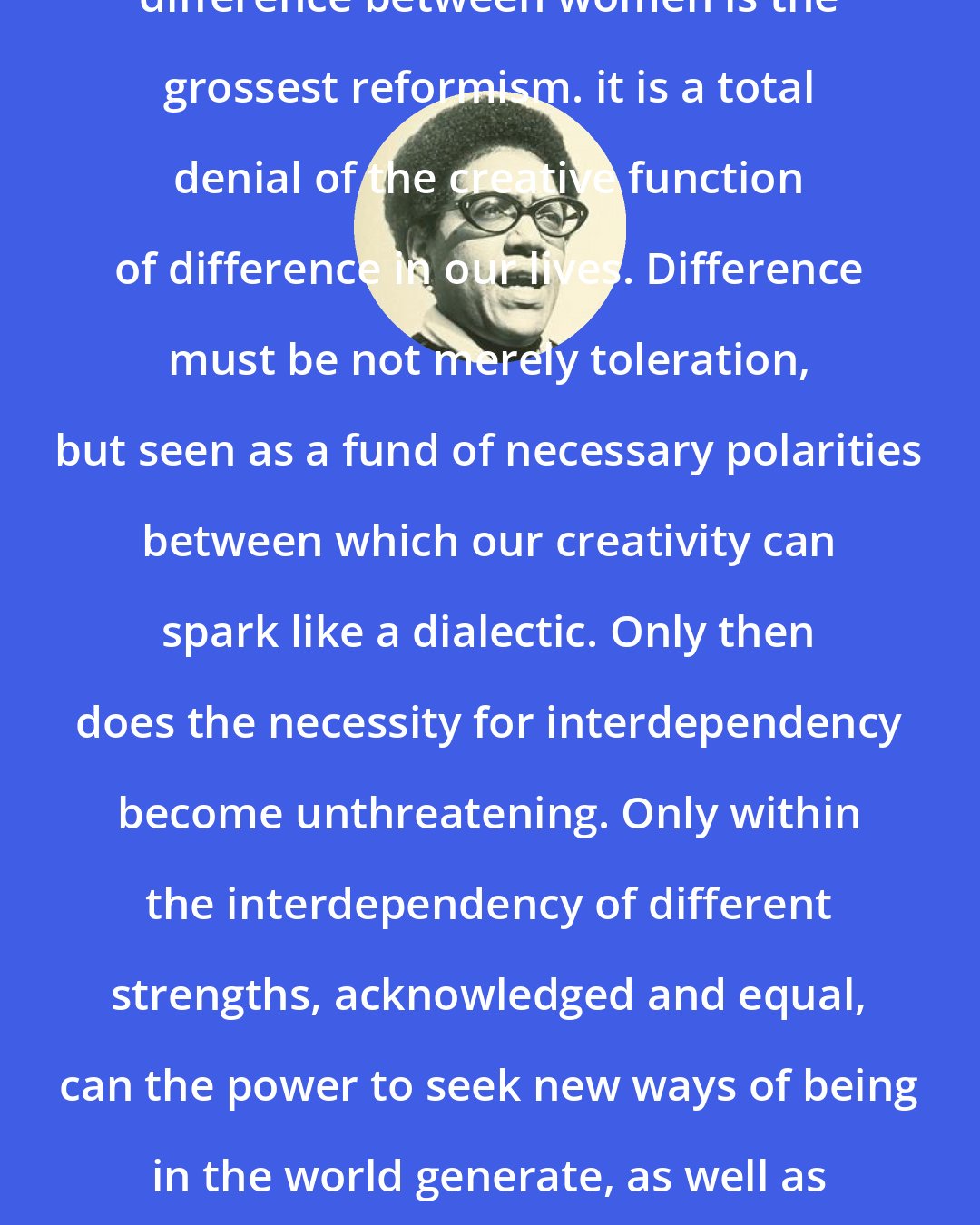 Audre Lorde: Advocating the mere tolerance of difference between women is the grossest reformism. it is a total denial of the creative function of difference in our lives. Difference must be not merely toleration, but seen as a fund of necessary polarities between which our creativity can spark like a dialectic. Only then does the necessity for interdependency become unthreatening. Only within the interdependency of different strengths, acknowledged and equal, can the power to seek new ways of being in the world generate, as well as the courage and sustenance to act where there are no charters