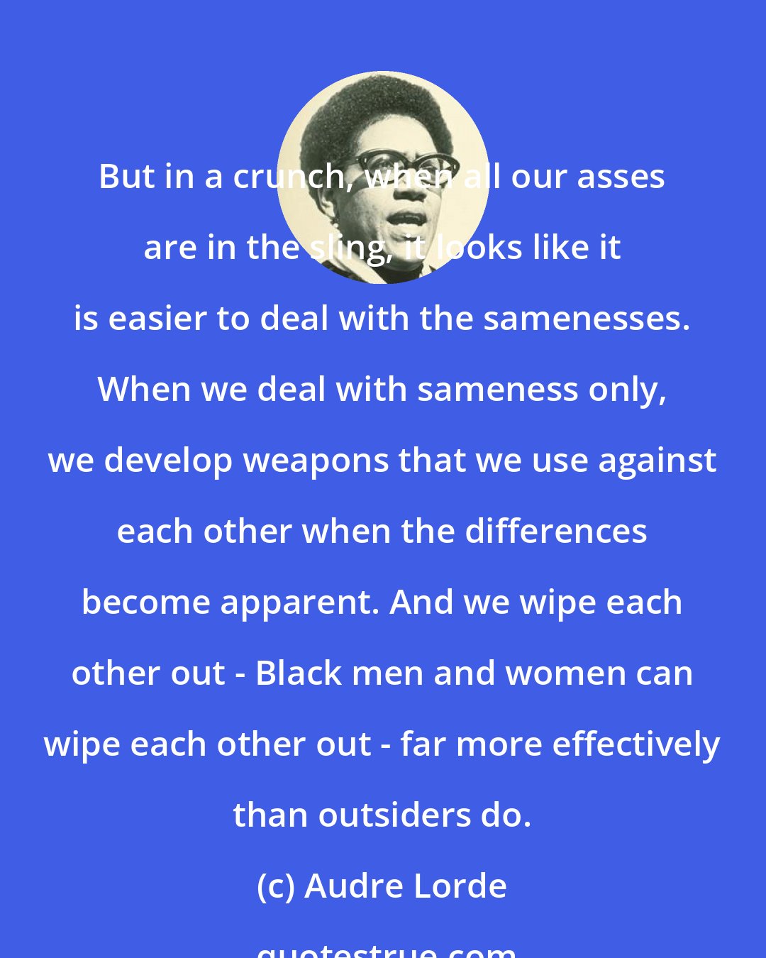Audre Lorde: But in a crunch, when all our asses are in the sling, it looks like it is easier to deal with the samenesses. When we deal with sameness only, we develop weapons that we use against each other when the differences become apparent. And we wipe each other out - Black men and women can wipe each other out - far more effectively than outsiders do.
