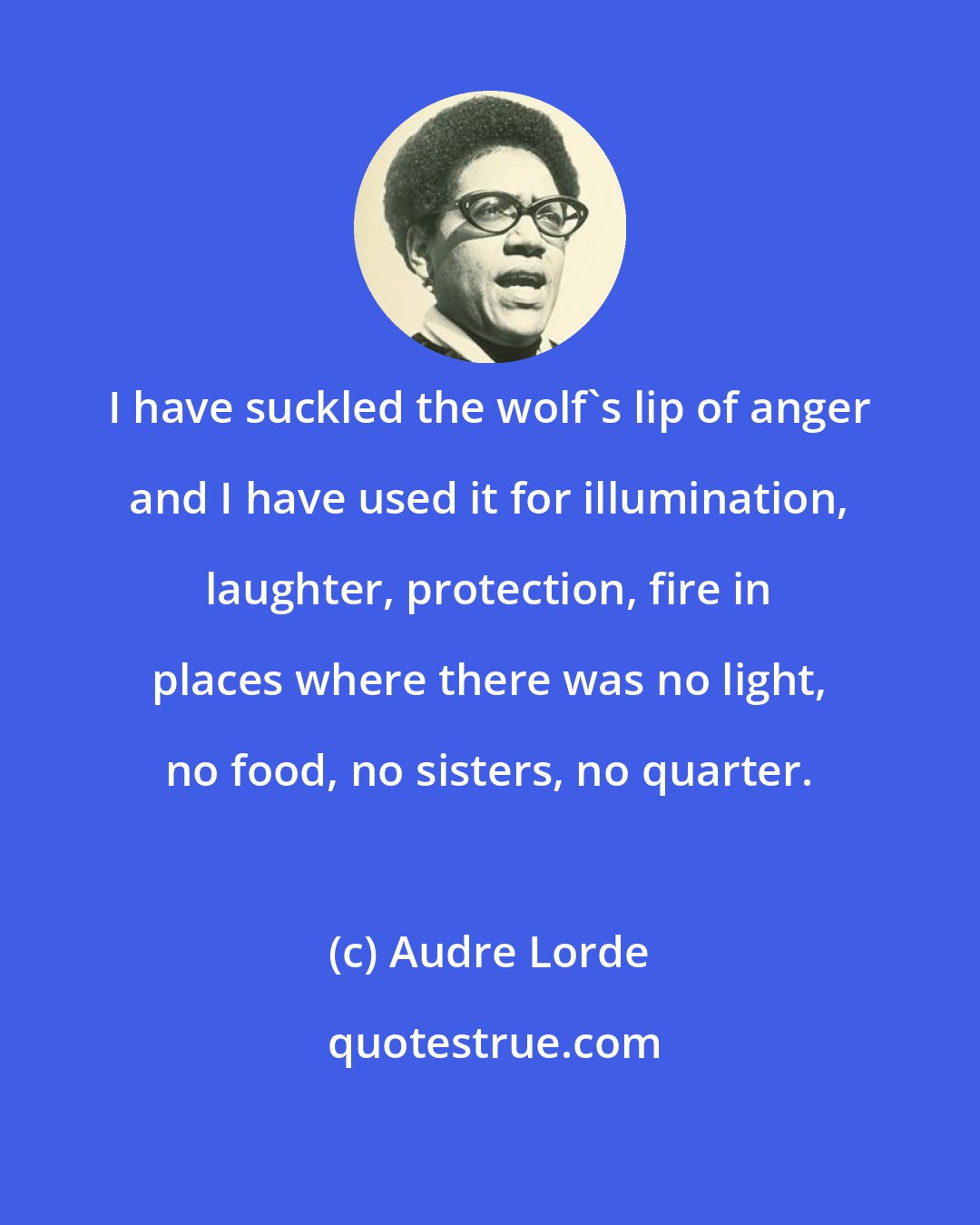 Audre Lorde: I have suckled the wolf's lip of anger and I have used it for illumination, laughter, protection, fire in places where there was no light, no food, no sisters, no quarter.
