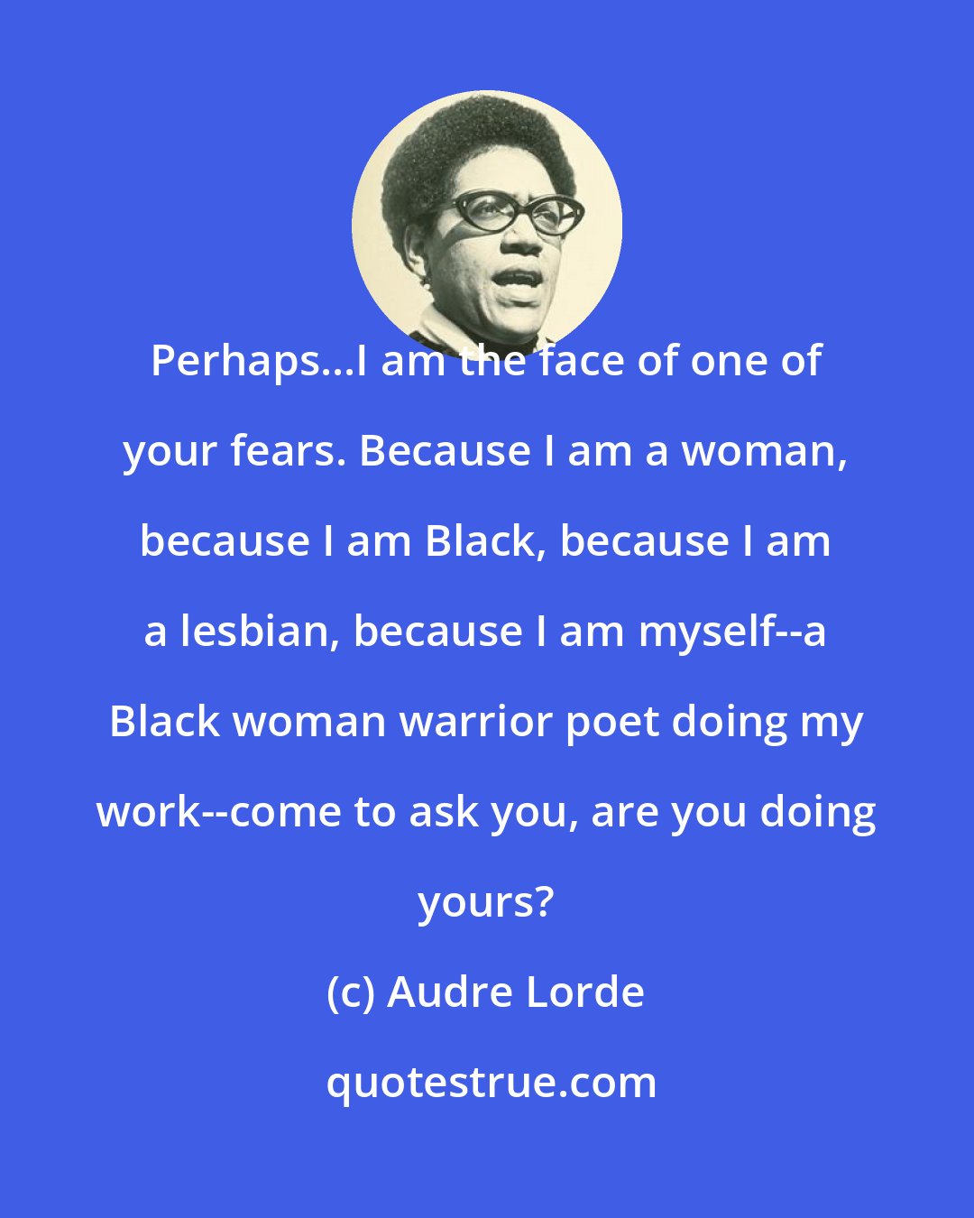 Audre Lorde: Perhaps...I am the face of one of your fears. Because I am a woman, because I am Black, because I am a lesbian, because I am myself--a Black woman warrior poet doing my work--come to ask you, are you doing yours?