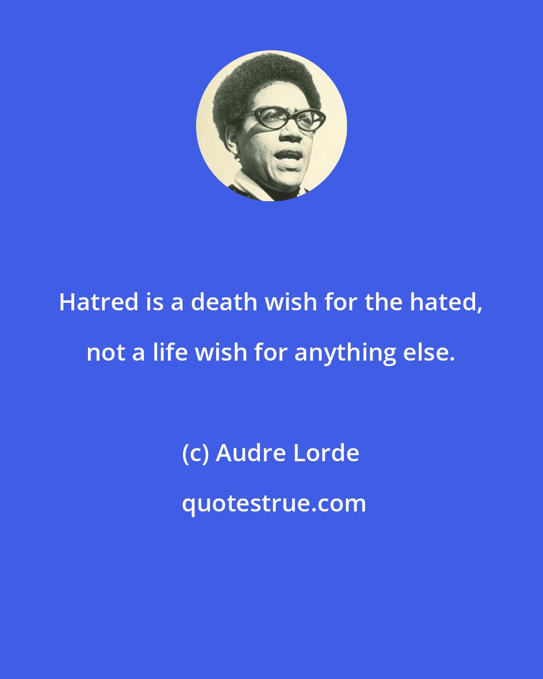 Audre Lorde: Hatred is a death wish for the hated, not a life wish for anything else.