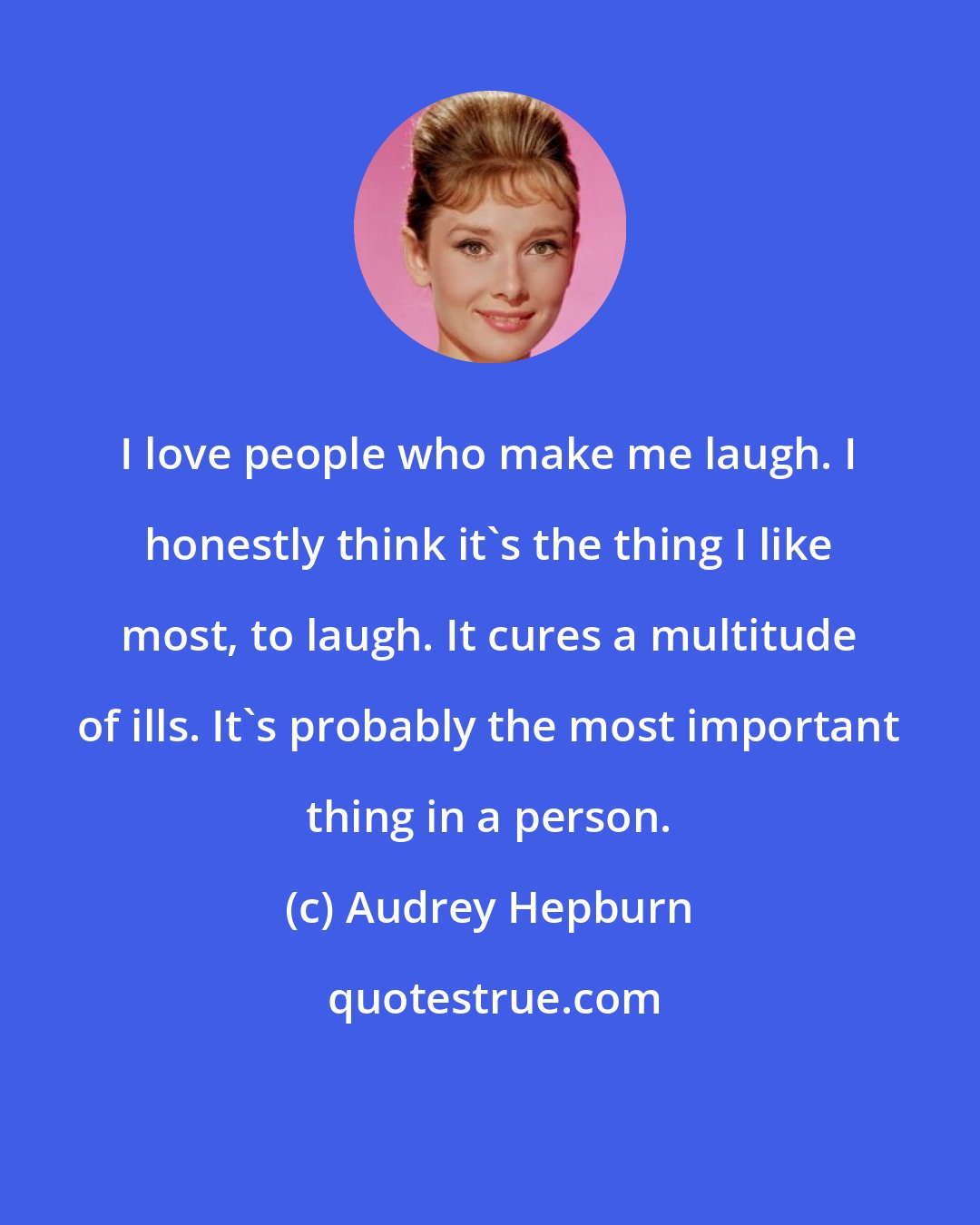 Audrey Hepburn: I love people who make me laugh. I honestly think it's the thing I like most, to laugh. It cures a multitude of ills. It's probably the most important thing in a person.