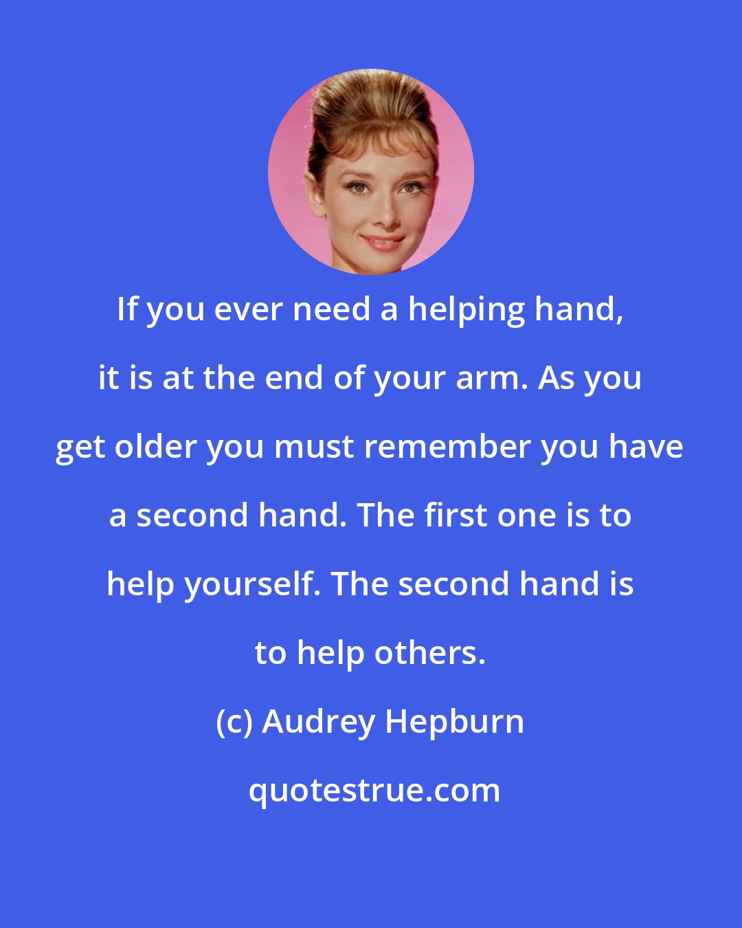 Audrey Hepburn: If you ever need a helping hand, it is at the end of your arm. As you get older you must remember you have a second hand. The first one is to help yourself. The second hand is to help others.